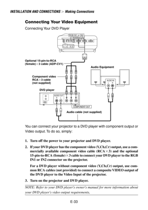Page 33E-33
INSTALLATION AND CONNECTIONS  Making Connections
Connecting Your Video Equipment
RGB IN1 or IN2
AUDIO OUTRL
COMPONENT OUT
AUDIO INLR
DVD player
Connecting Your DVD Player
Audio Equipment Optional 15-pin-to-RCA
(female)3 cable (ADP-CV1)
Audio cable (not supplied)
You can connect your projector to a DVD player with component output or
Video output. To do so, simply:
1. Turn off the power to your projector and DVD player.
2. If your DVD player has the component video (Y,Cb,Cr) output, use a com-...
