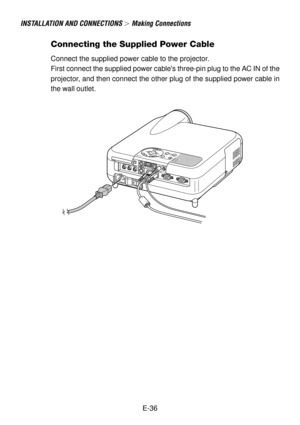 Page 36E-36
INSTALLATION AND CONNECTIONS  Making Connections
Connecting the Supplied Power Cable
Connect the supplied power cable to the projector.
First connect the supplied power cables three-pin plug to the AC IN of the
projector, and then connect the other plug of the supplied power cable in
the wall outlet. 