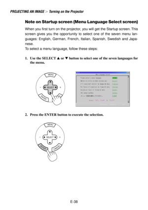 Page 38E-38
PROJECTING AN IMAGE  Turning on the Projector
Note on Startup screen (Menu Language Select screen)
When you first turn on the projector, you will get the Startup screen. This
screen gives you the opportunity to select one of the seven menu lan-
guages: English, German, French, Italian, Spanish, Swedish and Japa-
nese.
To select a menu language, follow these steps:
1. Use the SELECT  or  button to select one of the seven languages for
the menu.
MENU
ENTERCANCEL
SELECT
2. Press the ENTER button to...