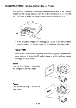 Page 44E-44 The rear foot height can be changed. Rotate the rear foot to the desired
height, but the vertical distance from the bottom to the desk or floor should
be 1 (25 mm) to make the projector horizontal on the flat surface.
*If the projected image does not appear square to the screen then
use the 3D Reform feature for proper adjustment. See page E-45.
CAUTION:
Do not use the tilt-foot for purposes other than originally intended. Mis-
uses such as gripping the tilt-foot or hanging on the wall can cause...