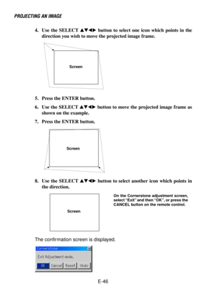 Page 46E-46 4. Use the SELECT  button to select one icon which points in the
direction you wish to move the projected image frame.
PROJECTING AN IMAGE
Screen
5. Press the ENTER button.
6. Use the SELECT  button to move the projected image frame as
shown on the example.
7. Press the ENTER button.
Screen
8. Use the SELECT  button to select another icon which points in
the direction.
Screen
The confirmation screen is displayed.
On the Cornerstone adjustment screen,
select “Exit” and then “OK”, or press...