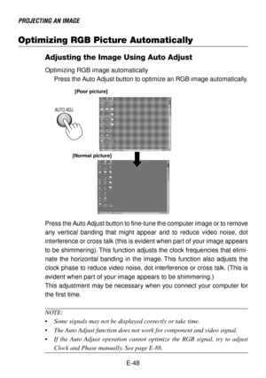 Page 48E-48
PROJECTING AN IMAGE
Optimizing RGB Picture Automatically
Adjusting the Image Using Auto Adjust
Optimizing RGB image automatically
Press the Auto Adjust button to optimize an RGB image automatically.
[Poor picture]
[Normal picture]
AUTO ADJ.
Press the Auto Adjust button to fine-tune the computer image or to remove
any vertical banding that might appear and to reduce video noise, dot
interference or cross talk (this is evident when part of your image appears
to be shimmering). This function adjusts...