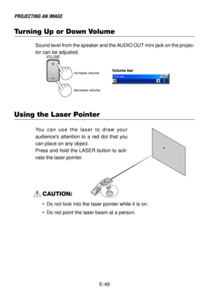 Page 49E-49
PROJECTING AN IMAGE
Turning Up or Down Volume
Sound level from the speaker and the AUDIO OUT mini jack on the projec-
tor can be adjusted.
increase volumeVolume bar
decrease volume
VOLUME
Using the Laser Pointer
OFF
VIDEOA
U
T
O
 
A
D
J
.S-VIDEO
RGB1
RGB2
LASER POWERON
P
JASPECT3D 
REFORMHELPP
O
IN
T
E
RVOLUMEM
A
G
N
IF
YPICTUREP
IC
-M
U
T
EV
I
E
W
E
RSLIDEF
O
L
D
E
R
S
L
ID
ELIST
S
E
L
E
C
TF
R
E
E
Z
ELASER
You can use the laser to draw your
audiences attention to a red dot that you
can place on...