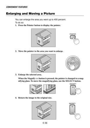 Page 56E-56
Enlarging and Moving a Picture
CONVENIENT FEATURES
You can enlarge the area you want up to 400 percent.
To  do so:
1. Press the Pointer button to display the pointer.
2. Move the pointer to the area you want to enlarge.
3. Enlarge the selected area.
When the Magnify (+) button is pressed, the pointer is changed to a mag-
nifying glass. To move the magnifying glass, use the SELECT button.
4. Return the image to the original size.
POINTER
SELECT
MAGNIFY
MAGNIFY 