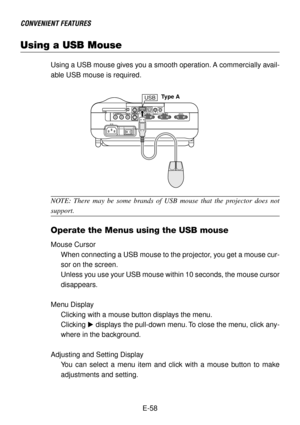 Page 58E-58
Using a USB Mouse
CONVENIENT FEATURES
Using a USB mouse gives you a smooth operation. A commercially avail-
able USB mouse is required.
USB
NOTE: There may be some brands of USB mouse that the projector does not
support.
Operate the Menus using the USB mouse
Mouse Cursor
When connecting a USB mouse to the projector, you get a mouse cur-
sor on the screen.
Unless you use your USB mouse within 10 seconds, the mouse cursor
disappears.
Menu Display
Clicking with a mouse button displays the menu....