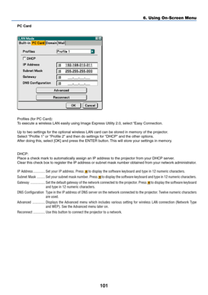 Page 108101
PC Card
Profiles (for PC Card):
To execute a wireless LAN easily using Image Express Utility 2.0, select “Easy Connection.
Up to two settings for the optional wireless LAN card can be stored in memory of the projector.
Select Profile 1 or Profile 2 and then do settings for DHCP and the other options.
After doing this, select [OK] and press the ENTER button. This will store your settings in memory.
DHCP:
Place a check mark to automatically assign an IP address to the projector from your DHCP server....