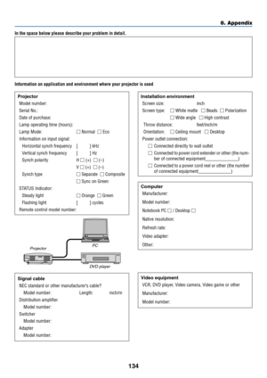 Page 141134
In the space below please describe your problem in detail.
Information on application and environment where your projector is used
Projector
Model number:
Serial No.:
Date of purchase:
Lamp operating time (hours):
Lamp Mode: Normal   Eco
Information on input signal:
Horizontal synch frequency [          ] kHz
Vertical synch frequency [          ] Hz
Synch polarity H  (+)   (–)
V  (+)   (–)
Synch type Separate   Composite
 Sync on Green
STATUS Indicator:
Steady light Orange   Green
Flashing...