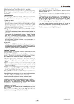 Page 145138
8. Appendix
Ver. 2 01/2004 5. Loan Service Charges and Conditions:
Upon acceptance of this NEC Projector, Customer agrees to assume
liability for this loan unit.
The current cost of use of this loan unit is $200.00 USD for 12 calendar
days.
If Customer does not return the unit within the 12 calendar days, Cus-
tomer will be charged the next highest cost up to and including the full
list price to Credit Cards, which price will be informed by NEC Autho-
rized Service Stations. Please see the attached...