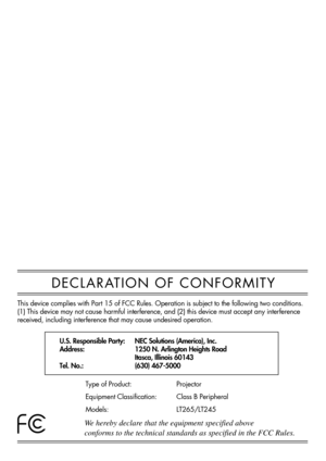 Page 147DECLARATION OF CONFORMITY
U.S. Responsible Party:
Address:
Tel. No.:NEC Solutions (America), Inc.
1250 N. Arlington Heights Road
Itasca, Illinois 60143
(630) 467-5000
Type of Product:
Equipment Classification:
Models:Projector
Class B Peripheral
LT265/LT245
We hereby declare that the equipment specified above
conforms to the technical standards as specified in the FCC Rules. 
This device complies with Part 15 of FCC Rules. Operation is subject to the following two conditions. 
(1) This device may not...