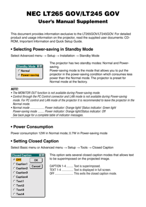 Page 148NEC LT265 GOV/LT245 GOV
User’s Manual Supplement
This document provides information exclusive to the LT265GOV/LT245GOV. For detailed
product and usage information on the projector, read the supplied user documents: CD-
ROM, Important Information and Quick Setup Guide.
• Selecting Power-saving in Standby Mode
Select Advanced menu → Setup → Installation → Standby Mode
The projector has two standby modes: Normal and Power-
saving.
Power-saving mode is the mode that allows you to put the
projector in the...