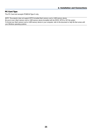 Page 3225
2. Installation and Connections
PC Card Type
The PC Card slot accepts PCMCIA Type II only.
NOTE: The projector does not support NTFS formatted flash memory card or USB memory device.
Be sure to use a flash memory card or USB memory device formatted with the FAT32, FAT16 or FAT file system.
To format your flash memory card or USB memory device in your computer, refer to the document or help file that comes with
your Windows operating systems. 