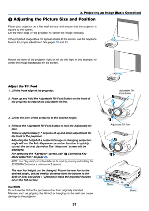 Page 3831
3. Projecting an Image (Basic Operation)
Place your projector on a flat level surface and ensure that the projector is
square to the screen.
Lift the front edge of the projector to center the image vertically.
If the projected image does not appear square to the screen, use the Keystone
feature for proper adjustment. See pages 33 and 43.
 Adjusting the Picture Size and Position
Adjust the Tilt Foot
1. Lift the front edge of the projector.
2. Push up and hold the Adjustable Tilt Foot Button on the...