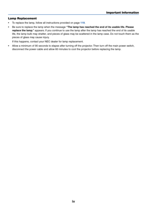 Page 5iv
Important Information
Lamp Replacement
•To replace the lamp, follow all instructions provided on page 119.
•Be sure to replace the lamp when the message “The lamp has reached the end of its usable life. Please
replace the lamp.” appears. If you continue to use the lamp after the lamp has reached the end of its usable
life, the lamp bulb may shatter, and pieces of glass may be scattered in the lamp case. Do not touch them as the
pieces of glass may cause injury.
If this happens, contact your NEC dealer...