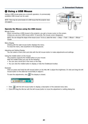 Page 4841
4. Convenient Features
 Using a USB Mouse
Using a USB mouse gives you a smooth operation. A commercially
available USB mouse can be used.
NOTE: There may be some brands of a USB mouse that the projector does
not support.
Operate the Menus using the USB mouse
Mouse Cursor
When connecting a USB mouse to the projector, you get a mouse cursor on the screen.
Unless you use your USB mouse within 10 seconds, the mouse cursor disappears.
NOTE: You can change the shape of the mouse cursor. To do so, select...