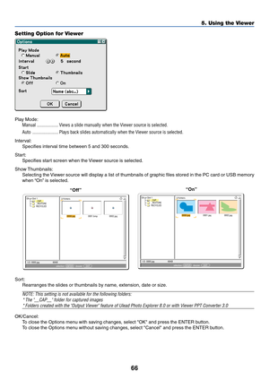 Page 7366
5. Using the Viewer
Setting Option for Viewer
Play Mode:
Manual .................. Views a slide manually when the Viewer source is selected.
Auto ...................... Plays back slides automatically when the Viewer source is selected.
Interval:
Specifies interval time between 5 and 300 seconds.
Start:
Specifies start screen when the Viewer source is selected.
Show Thumbnails:
Selecting the Viewer source will display a list of thumbnails of graphic files stored in the PC card or USB memory
when “On”...