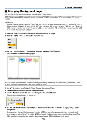 Page 7770
5. Using the Viewer
 Changing Background Logo
You can change the default background logo using the Viewer feature.
NOTE: File size must be 256KB or less. File formats other than JPEG, BMP, non-interlaced GIF or non-interlaced PNG are not
available.
Preparation:
Use the Capture feature to store JPEG or BMP files in a PC card inserted into the projector’s slot or USB memory
into projector’s USB port. Or store JPEG, BMP, non-interlaced GIF or non-interlaced PNG files in a PC card or
USB memory inserted...