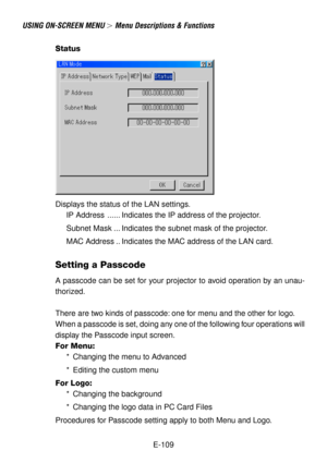 Page 109E-109
USING ON-SCREEN MENU  Menu Descriptions & Functions
Status
Displays the status of the LAN settings.
IP Address ...... Indicates the IP address of the projector.
Subnet Mask ... Indicates the subnet mask of the projector.
MAC Address .. Indicates the MAC address of the LAN card.
Setting a Passcode
A passcode can be set for your projector to avoid operation by an unau-
thorized.
There are two kinds of passcode: one for menu and the other for logo.
When a passcode is set, doing any one of the...