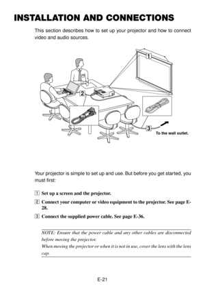Page 21E-21
INSTALLATION AND CONNECTIONS
This section describes how to set up your projector and how to connect
video and audio sources.
3
1
2
Your projector is simple to set up and use. But before you get started, you
must first:
zSet up a screen and the projector.
xConnect your computer or video equipment to the projector. See page E-
28.
cConnect the supplied power cable. See page E-36.
NOTE: Ensure that the power cable and any other cables are disconnected
before moving the projector.
When moving the...