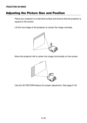 Page 42E-42
PROJECTING AN IMAGE
Adjusting the Picture Size and Position
Place your projector on a flat level surface and ensure that the projector is
square to the screen.
Lift the front edge of the projector to center the image vertically.
Move the projector left to center the image horizontally on the screen.
Use the 3D REFORM feature for proper adjustment. See page E-45. 