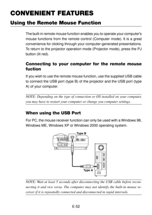 Page 52E-52
CONVENIENT FEATURES
Using the Remote Mouse Function
The built-in remote mouse function enables you to operate your computers
mouse functions from the remote control (Computer mode). It is a great
convenience for clicking through your computer-generated presentations.
To return to the projector operation mode (Projector mode), press the PJ
button (lit red).
Connecting to your computer for the remote mouse
fuction
If you wish to use the remote mouse function, use the supplied USB cable
to connect the...