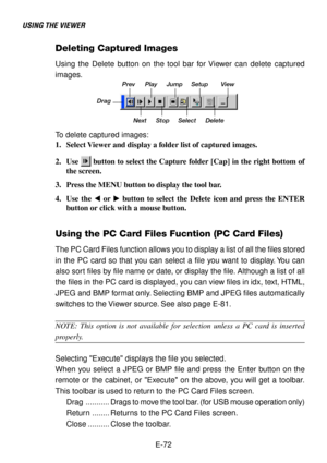 Page 72E-72
USING THE VIEWER
Deleting Captured Images
Using the Delete button on the tool bar for Viewer can delete captured
images.
DragPrev Play Jump Setup View
Next Stop Select Delete
To delete captured images:
1. Select Viewer and display a folder list of captured images.
2. Use 
 button to select the Capture folder [Cap] in the right bottom of
the screen.
3. Press the MENU button to display the tool bar.
4. Use the  or  button to select the Delete icon and press the ENTER
button or click with a mouse...