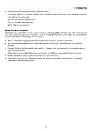 Page 114
•Free downloadable Software Geometric Correction Tool 2.0.
Corrects the geometry of an image projected onto a cylindrical, spherical or corner screen via serial connection.
For additional information visit:
US : http://www.necvisualsystems.com
Europe : http://www.neceurope.com/
Global : http://www.nec-pj.com/
About this users manual
The fastest way to get started is to take your time and do everything right the first time. Take a few minutes now to
review the users manual. This may save you time later...