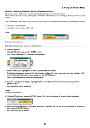 Page 10194
Setting a Password [Password (Menu)] / [Password (Logo)]
A password can be set for your projector to avoid operation by an unauthorized person.
When Password (Menu) is set, changing the menu from Basic to Advanced will display Password (Menu) input
screen.
When Password (Logo) is set, doing any one of the following two operations will display the Password input screen.
•Changing the background
•Changing the logo data in a PC card
Entry:
To assign your password:
NOTE: Up to 15 alphanumeric characters...