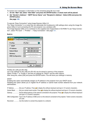 Page 107100
To receive error messages or information on the remaining lamp life via e-mail:
1. On the Mail tab, select Alert Mail and press the ENTER button. A check mark will be placed.
2. Set Senders Address, SMTP Server Name and Recipients Address. Select [OK] and press the
ENTER button.
See page 105.
To execute Easy Connection” using Image Express Utility 2.0:
The Easy Connection is a mode that can abbreviate the troublesome LAN settings when using the Image Ex-
press Utility 2.0 and connecting the PC and...