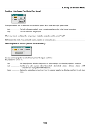 Page 115108
Enabling High Speed Fan Mode [Fan Mode]
This option allows you to select two modes for fan speed: Auto mode and High speed mode.
Auto ...................... The built-in fans automatically run at a variable speed according to the internal temperature.
High ...................... The built-in fans run at high speed.
When you wish to cool down the temperature inside the projector quickly, select “High”.
NOTE: Select High mode if you continue to use the projector for consecutive days.
Selecting Default...