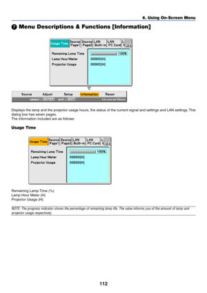 Page 119112
 Menu Descriptions & Functions [Information]
Displays the lamp and the projector usage hours, the status of the current signal and settings and LAN settings. This
dialog box has seven pages.
The information included are as follows:
Usage Time
Remaining Lamp Time (%)
Lamp Hour Meter (H)
Projector Usage (H)
NOTE: The progress indicator shows the percentage of remaining lamp life. The value informs you of the amount of lamp and
projector usage respectively.
6. Using On-Screen Menu 