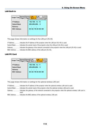 Page 121114
LAN Built-in
This page shows information on settings for the LAN port (RJ-45)
IP Address ............. Indicates the IP address of the projector when the LAN port (RJ-45) is used.
Subnet Mask ......... Indicates the subnet mask of the projector when the LAN port (RJ-45) is used
Gateway ................ Indicates the gateway of the network connected to the projector when the LAN port (RJ-45) is used.
MAC Address ........ Indicates the MAC address of the LAN port (RJ-45).
LAN PC Card
This page shows...