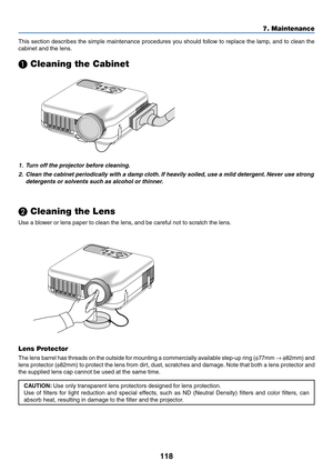 Page 125118
7. Maintenance
This section describes the simple maintenance procedures you should follow to replace the lamp, and to clean the
cabinet and the lens.
 Cleaning the Cabinet
1. Turn off the projector before cleaning.
2. Clean the cabinet periodically with a damp cloth. If heavily soiled, use a mild detergent. Never use strong
detergents or solvents such as alcohol or thinner.
 Cleaning the Lens
Use a blower or lens paper to clean the lens, and be careful not to scratch the lens.
Lens Protector
The...