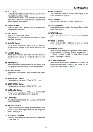 Page 1811
1. Introduction
10. Select Button
This button is used for projector’s menu operation and
moving the magnified image.
This button also works as a computer mouse when
the supplied remote mouse receiver is connected with
your computer. See page 42.
11. ENTER Button
Executes your menu selection and activates items
selected from the menu.
12. EXIT Button
Returns to the previous menu.
While you are in the main menu, pressing this button
will close the menu.
13. R-CLICK Button
Works as the mouse right button...
