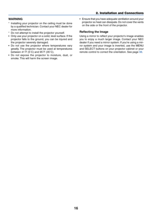 Page 2316
2. Installation and Connections
WARNING
*Installing your projector on the ceiling must be done
by a qualified technician. Contact your NEC dealer for
more information.
*Do not attempt to install the projector yourself.
•Only use your projector on a solid, level surface. If the
projector falls to the ground, you can be injured and
the projector severely damaged.
•Do not use the projector where temperatures vary
greatly. The projector must be used at temperatures
between 41˚F (5˚C) and 95˚F (35˚C).
•Do...