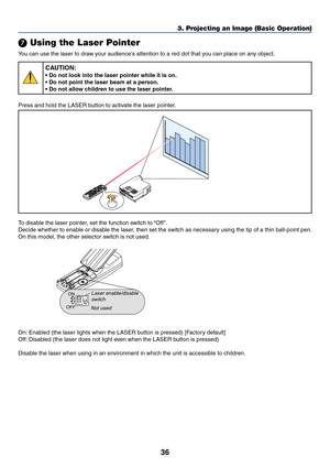 Page 4336
3. Projecting an Image (Basic Operation)
 Using the Laser Pointer
You can use the laser to draw your audiences attention to a red dot that you can place on any object.
CAUTION:
• Do not look into the laser pointer while it is on.
• Do not point the laser beam at a person.
• Do not allow children to use the laser pointer.
Press and hold the LASER button to activate the laser pointer.
LASER
To disable the laser pointer, set the function switch to “Off ”.
Decide whether to enable or disable the laser,...