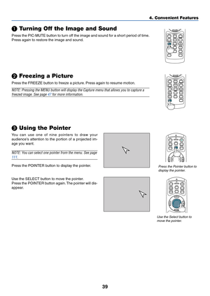 Page 4639
POINTERLASER
MAGNIFYPAGE OFF
POWERON
ENTER
MENU
EXIT
UP
DOWN
VOLUME
3D REFORM
PIC-MUTE
FREEZE
R-CLICK
1
2
PICTURE
SLIDE
AUTO ADJ.
ASPECTHELPVIEWERLAN
COMPUTER
S-VIDEOVIDEO
VOLUME
3D REFORM
PIC-MUTE
FREEZE
R-CLICK
1
2
PICTURE
SLIDE
AUTO ADJ.
ASPECTHELPVIEWERLAN
COMPUTER
S-VIDEOVIDEO
4. Convenient Features
 Turning Off the Image and Sound
Press the PIC-MUTE button to turn off the image and sound for a short period of time.
Press again to restore the image and sound.
 Freezing a Picture
Press the...