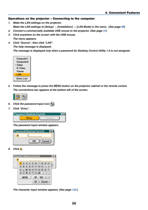 Page 6659
Operations on the projector – Connecting to the computer
1. Make the LAN settings on the projector.
Make the LAN settings at [Setup] 
→ [Installation] → [LAN Mode] in the menu.  (See page 99)
2. Connect a commercially available USB mouse to the projector. (See page 41)
3. Click anywhere on the screen with the USB mouse.
The menu appears.
4. Click “Source”, then click “LAN”.
The help message is displayed.
The message is displayed only when a password for Desktop Control Utility 1.0 is not assigned.
5....