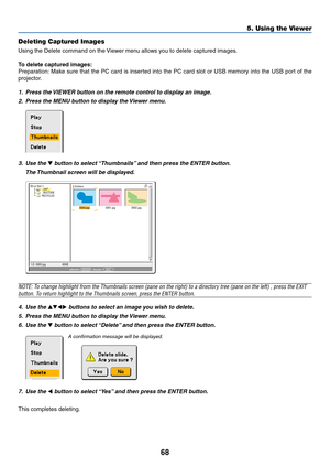 Page 7568
5. Using the Viewer
Deleting Captured Images
Using the Delete command on the Viewer menu allows you to delete captured images.
To delete captured images:
Preparation: Make sure that the PC card is inserted into the PC card slot or USB memory into the USB port of the
projector.
1. Press the VIEWER button on the remote control to display an image.
2. Press the MENU button to display the Viewer menu.
0000.jpg0001.jpg0002.jpg 3 Fichiers
Slot 1
_CAP_
_RESTORE
RECYCLED
1/3  0000.jpg 60KBsélection :  ENTER...