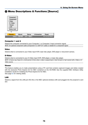 Page 8376
 Menu Descriptions & Functions [Source]
Computer 1 and 2
Selects the computer connected to your Computer 1 or Computer 2 input connector signal.
NOTE: An optional component cable (Component V or ADP-CV1 cable) is needed for a component signal.
Video
Selects what is connected to your Video input-VCR, laser disc player, DVD player or document camera.
S-Video
Selects what is connected to your S-Video input-VCR, DVD player, or laser disc player.
NOTE: A frame may freeze for a brief period of time when a...