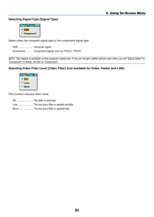 Page 9285
Selecting Signal Type [Signal Type]
Select either the computer signal type or the component signal type.
RGB ....................... Computer signal
Component ............ Component signals such as Y/Cb/Cr, Y/Pb/Pr
NOTE: This feature is available on the computer signal only. If you do not get a better picture even when you set Signal Select to
Component in Setup, set this to Component.
Selecting Video Filter Level [Video Filter] (not available for Video, Viewer and LAN)
This function reduces video...