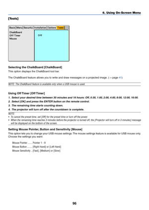 Page 10696
6. Using On-Screen Menu
[Tools]
Selecting the ChalkBoard [ChalkBoard]
This option displays the ChalkBoard tool bar.
The ChalkBoard feature allows you to write and draw messages on a projected image. (→ page 41)
NOTE: The ChalkBoard feature is available only when a USB mouse is used.
Using Off Timer [Off Timer]
1. Select your desired time between 30 minutes and 16 hours: Off, 0:30, 1:00, 2:00, 4:00, 8:00, 12:00, 16:00.
2. Select [OK] and press the ENTER button on the remote control.
3. The remaining...