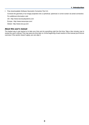 Page 133
•Free downloadable Software Geometric Correction Tool 3.0.
Corrects the geometry of an image projected onto a cylindrical, spherical or corner screen via serial connection.
For additional information visit:
US : http://www.necvisualsystems.com
Europe : http://www.neceurope.com/
Global : http://www.nec-pj.com/
About this users manual
The fastest way to get started is to take your time and do everything right the first time. Take a few minutes now to
review the users manual. This may save you time later...