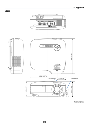 Page 123113
LT280
8. Appendix
PC CARDCOMPONENT IN
USB LAN
AUDIO INCOMPUTER 1 IN COMPUTER 2 IN
PC CONTROLMONITOR OUT
AUDIO OUT S-VIDEO IN VIDEO INAUDIOCb/Pb
L/MONO R YCr/Pr
AC IN
PC CARDLAMPSTATUSPOWERON/STAND BY
SOURCE AUTO ADJUST
3D REFORM
SELECT
294 (11.57)
71.5 (2.82)
120 (4.72)
64.5 (2.54)
288 (11.34)127.2 (5.0)
Lens center
Lens center
Unit: mm (inch) 