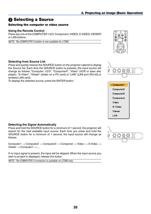 Page 3626
POWERAUTO ADJUST
PC CARDLAMPSTATUSON/STAND BY
SOURCE 3D REFORM
3. Projecting an Image (Basic Operation)
 Selecting a Source
Selecting the computer or video source
Using the Remote Control
Press any one of the COMPUTER 1/2/3, Component, VIDEO, S-VIDEO, VIEWER
or LAN buttons.
NOTE: The COMPUTER 3 button is not available for LT280.
Detecting the Signal Automatically
Press and hold the SOURCE button for a minimum of 1 second, the projector will
search for the next available input source. Each time you...