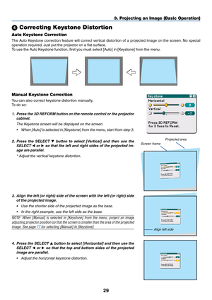 Page 3929
 Correcting Keystone Distortion
Auto Keystone Correction
The Auto Keystone correction feature will correct vertical distortion of a projected image on the screen. No special
operation required. Just put the projector on a flat surface.
To use the Auto Keystone function, first you must select [Auto] in [Keystone] from the menu.
Manual Keystone Correction
You can also correct keystone distortion manually.
To  do so:
1. Press the 3D REFORM button on the remote control or the projector
cabinet.
The...