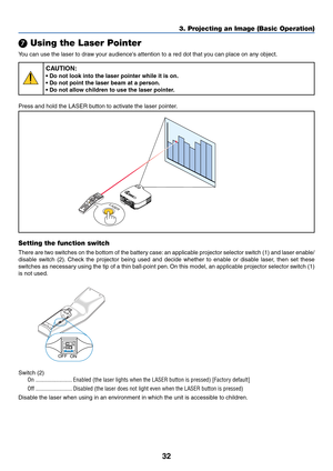 Page 4232
3. Projecting an Image (Basic Operation)
 Using the Laser Pointer
You can use the laser to draw your audiences attention to a red dot that you can place on any object.
CAUTION:
• Do not look into the laser pointer while it is on.
• Do not point the laser beam at a person.
• Do not allow children to use the laser pointer.
Press and hold the LASER button to activate the laser pointer.
L
A
S
E
RLASER
Setting the function switch
There are two switches on the bottom of the battery case: an applicable...