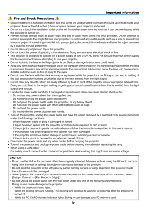 Page 6iv
Important Information
Fire and Shock Precautions
•Ensure that there is sufficient ventilation and that vents are unobstructed to prevent the build-up of heat inside your
projector. Allow at least 4 inches (10cm) of space between your projector and a wall.
•Do not try to touch the ventilation outlet on the left front (when seen from the front) as it can become heated while
the projector is turned on.
•Prevent foreign objects such as paper clips and bits of paper from falling into your projector. Do not...