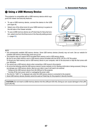 Page 5747
4. Convenient Features
 Using a USB Memory Device
The projector is compatible with a USB memory device which sup-
ports the viewer and security features.
•To use a USB memory device, connect the device to the USB
port (type A).
•Select one of the drive icons for your USB memory in a pane on
the left side of the Viewer window.
•To use a USB memory device as a Protect key for Security func-
tion, select one from the Drive icons in the Security setting screen.
(→ page 82)
NOTE:
•Use commercially...