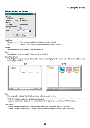 Page 6959
5. Using the Viewer
Setting Option for Viewer
Play Mode:
Manual .................. Views a slide manually when the Viewer source is selected.
Auto ...................... Plays back slides automatically when the Viewer source is selected.
Interval:
Specifies interval time between 5 and 300 seconds.
Start:
Specifies start screen when the Viewer source is selected.
Show Thumbnails:
Selecting the Viewer source will display a list of thumbnails of graphic files stored in the PC card or USB memory
when [On]...