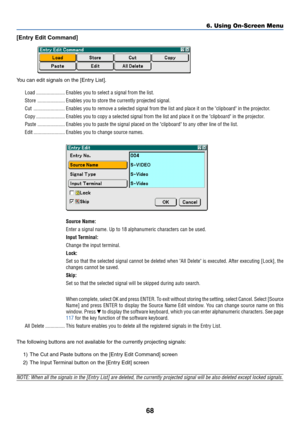 Page 7868
6. Using On-Screen Menu
[Entry Edit Command]
You can edit signals on the [Entry List].
Load ...................... Enables you to select a signal from the list.
Store ..................... Enables you to store the currently projected signal.
Cut ........................ Enables you to remove a selected signal from the list and place it on the clipboard in the projector.
Copy ...................... Enables you to copy a selected signal from the list and place it on the clipboard in the projector.
Paste...